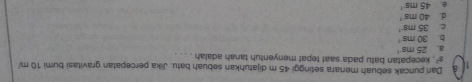 Dari puncak sebuah menara setinggi 45 m dijatuhkan sebuah batu. Jika percepatan gravitasi bumi 10 m/
s^2 , kecepatan batu pada saat tepat menyentuh tanah adalah . . . .
a. 25ms^(-1)
b. 30ms^(-1)
C. 35ms^(-1)
d. 40ms^(-1)
e. 45ms^(-1)