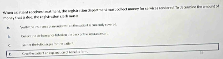 When a patient receives treatment, the registration department must collect money for services rendered. To determine the amount of
money that is due, the registration clerk must:
A. Verify the insurance plan under which the patient is currently covered.
B. Collect the co-insurance listed on the back of the insurance card.
C. Gather the full charges for the patient.
D. Give the patient an explanation of benefts form.