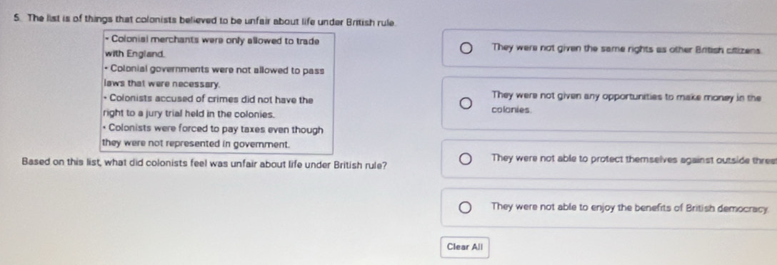 The list is of things that colonists believed to be unfair about life under British rule.
Coloniai merchants were only allowed to trade They were not given the same rights as other British citizens.
with England.
• Colonial governments were not allowed to pass
laws that were necessary.
* Colonists accused of crimes did not have the
They were not given any opportunities to make money in the
right to a jury trial held in the colonies. colonies.
* Colonists were forced to pay taxes even though
they were not represented in goverment.
Based on this list, what did colonists feel was unfair about life under British rule?
They were not able to protect themselves against outside three
They were not able to enjoy the benefits of British democracy.
Clear All