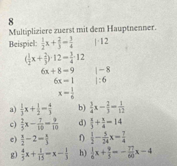 Multipliziere zuerst mit dem Hauptnenner. 
Beispiel:  1/2 x+ 2/3 = 3/4  |· 12
( 1/2 x+ 2/3 )· 12= 3/4 · 12
6x+8=9 |-8
6x=1 1:6
x= 1/6 
a)  1/3 x+ 1/2 = 4/3  b)  3/4 x- 2/3 = 1/12 
c)  2/5 x- 7/10 = 9/10  d)  x/3 + x/4 =14
e)  x/2 -2= x/3  f)  1/2 - 5/24 x= 7/4 
g)  4/5 x+ 1/15 =x- 1/3  h)  1/6 x+ 9/5 =- 77/60 x-4