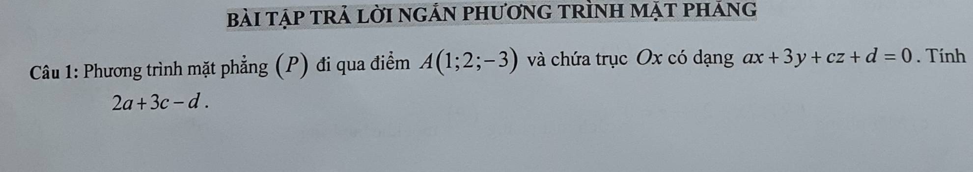 bàI tập trả lờI nGẢN PhươnG TRÌnH mặt pháng 
Câu 1: Phương trình mặt phẳng (P) đi qua điểm A(1;2;-3) và chứa trục Ox có dạng ax+3y+cz+d=0. Tính
2a+3c-d.