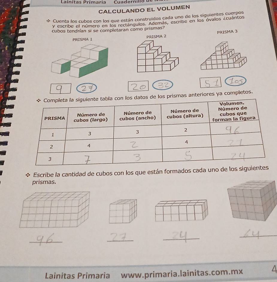 Lainitas Primaria Cu ader n il l o d 
CALCULANDO EL VOLUMEN 
* Cuenta los cubos con los que están construidos cada uno de los siguientes cuerpos 
y escribe el número en los rectángulos. Además, escribe en los óvalos ¿cuántos 
cubos tendrían si se completaran como prismas? 
PRISMA 3 
PRISMA 1 PRISMA 2 
de los prismas anteriores ya completos. 
Escribe la cantidad de cubos con los que están formados cada uno de los 
prismas. 
_ 
_ 
_ 
_ 
Lainitas Primaria www.primaria.lainitas.com.mx A