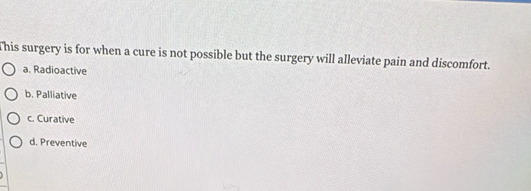 This surgery is for when a cure is not possible but the surgery will alleviate pain and discomfort.
a. Radioactive
b. Palliative
c. Curative
d. Preventive