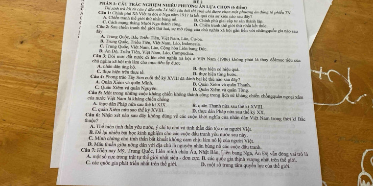 Phân 1: cầu trác nghiệM Nhiều Phương ản lựa chọn (6 điểm) DE 2
Thí sinh trá lới từ cầu 1 đến câu 24 Mỗi câu hồi thí sinh chỉ được chọn một phương án đùng tổ phiêu TN
C  Cầu 1: Chính phủ Xô Viết ra đời ở Nga năm 1917 là kết quả của sự kiện nào sau đây?
A. Chiến tranh thể giới thứ nhất bùng nổ. B. Chính phủ giai cấp tư sản thành lập
C. Cách mạng tháng Mười Nga thành công. D. Chiến tranh thế giới thứ nhất kết thúc.
đây  Cầu 2: Sau chiến tranh thế giới thứ hai, sự mở rộng của chú nghĩa xã hội gần liên với nhữngquốc gia nào sau
A. Trung Quốc, Bắc Triều Tiên, Việt Nam, Lào, Cu-ba.
B. Trung Quốc, Triều Tiên, Việt Nam, Lào, Indonesia.
C. Trung Quốc, Việt Nam, Lào, Cộng hòa Liên bang Đức.
D. Ấn Độ, Triều Tiên, Việt Nam, Lào, Campuchia.
Câu 3: Đối mới đất nước đi lên chủ nghĩa xã hội ở Việt Nam (1986) không phải là thay đổimục tiêu của
chủ nghĩa xã hội mà làm cho mục tiêu ẩy được B. thực hiện có hiệu quả.
A. nhân dân ủng hộ.
C. thực hiện trên thực tế. D. thực hiện từng bước.
Cầu 4: Phong trào Tây Sơn cuối thể kỷ XVIII đã đánh bại kê thù nào sau đây?
A. Quân Xiêm và quân Minh. B. Quân Xiêm và quân Thanh.
C. Quân Xiêm và quân Nguyên. D. Quân Xiêm và quân Tổng,
Câu 5: Một trong những cuộc kháng chiến không thành công trong lịch sử kháng chiến chốngquân ngoại xâm
của nước Việt Nam là kháng chiến chống
A. thực dân Pháp nửa sau thể kỉ XIX. B. quân Thanh nửa sau thế ki XVIII
C. quân Xiêm nửa sao thế kỷ XVIII.  D. thực dân Pháp nửa sau thể kỳ XX
Câu 6: Nhận xét nào sau đây không đúng về các cuộc khởi nghĩa của nhân dân Việt Nam trong thời kì Bắc
thuộc?
A. Thể hiện tinh thần yêu nước, ý chí tự chủ và tỉnh thần dân tộc của người Việt.
B. Để lại nhiều bài học kinh nghiệm cho các cuộc đầu tranh yêu nước sau này.
C. Minh chứng cho tinh thần bắt khuất không cam chịu làm nô lệ của người Việt.
D. Mâu thuẫn giữa nông dân với địa chủ là nguyên nhân bùng nổ các cuộc đầu tranh.
Câu 7: Hiện nay Mỹ, Trung Quốc, Liên minh châu Âu, Nhật Bản, Liên bang Nga, Ấn Độ vẫn đóng vai trò là
A. một số cực trong trật tự thế giới nhất siêu - đơn cực. B. các quốc gia thịnh vượng nhất trên thế giới.
C. các quốc gia phát triển nhất trên thế giới. D. một số trung tâm quyền lực của thế giới.