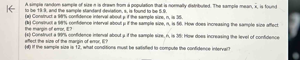 A simple random sample of size n is drawn from a population that is normally distributed. The sample mean, overline x, , is found 
to be 19.9, and the sample standard deviation, s, is found to be 5.9. 
(a) Construct a 98% confidence interval about μ if the sample size, n, is 35. 
(b) Construct a 98% confidence interval about μ if the sample size, n, is 56. How does increasing the sample size affect 
the margin of error, E? 
(c) Construct a 99% confidence interval about μ if the sample size, n, is 35 : How does increasing the level of confidence 
affect the size of the margin of error, E? 
(d) If the sample size is 12, what conditions must be satisfied to compute the confidence interval?