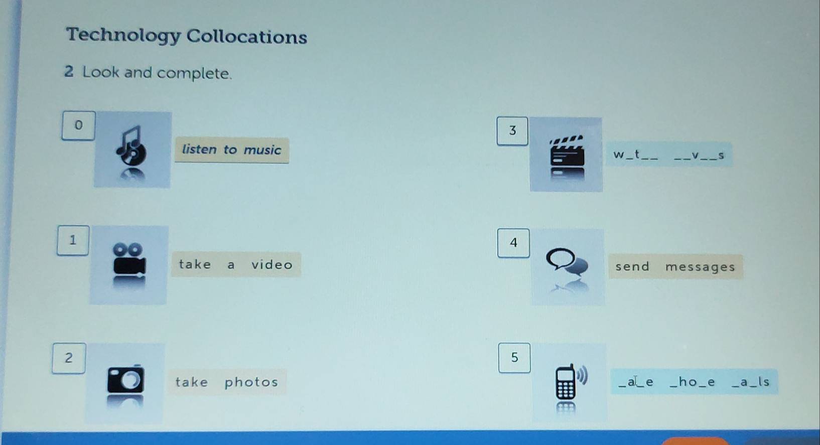 Technology Collocations 
2 Look and complete. 
0 
3 
listen to music 
w _t_ 
_V_ s 
1 
4 
take a video send messages 
2 
5 
take photos _a_ e _ho_ e _a ls