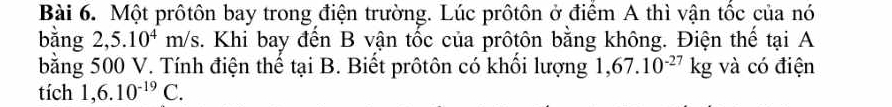 Một prôtôn bay trong điện trường. Lúc prôtôn ở điểm A thì vận tốc của nó 
bằng 2,5.10^4m/s. Khi bay đến B vận tốc của prôtôn bằng không. Điện thể tại A 
bằng 500 V. Tính điện thể tại B. Biết prôtôn có khối lượng 1,67.10^(-27)kg và có điện 
tích 1,6.10^(-19)C.