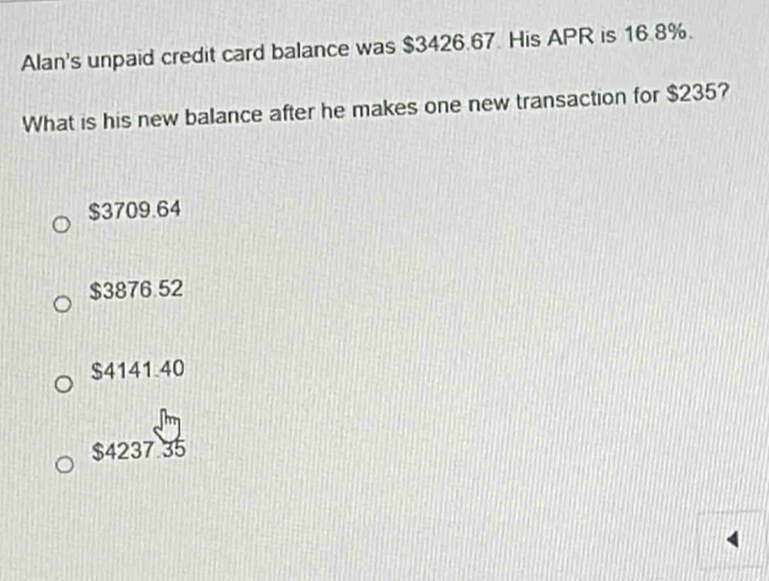 Alan's unpaid credit card balance was $3426.67. His APR is 16.8%.
What is his new balance after he makes one new transaction for $235?
$3709.64
$3876 52
$4141.40
$4237.35