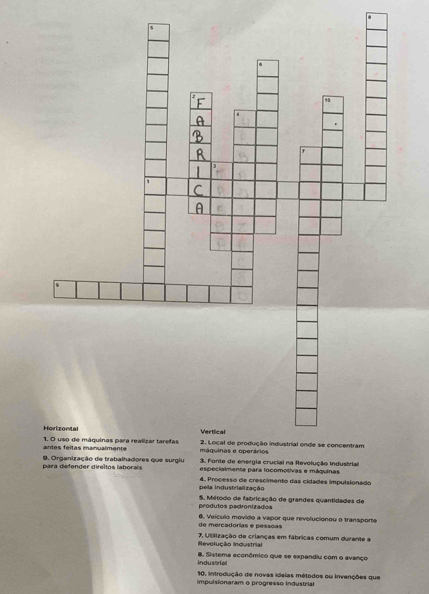 para defender direitos laborais especialmente para locomotivas e máquinas
4. Processo de crescimento das cidades impulsionado
pela industrialização
5. Método de fabricação de grandes quantidades de
produtos padronizados
6. Veículo movido a vapor que revolucionou o transporte
de mercadorias e pessoas
7. Utilização de crianças em fábricas comum durante a
Revolução Industrial
8. Sistema econômico que se expandiu com o avanço
industrial
10. Introdução de novas ideias métodos ou invenções que
impulsionaram o progresso industrial