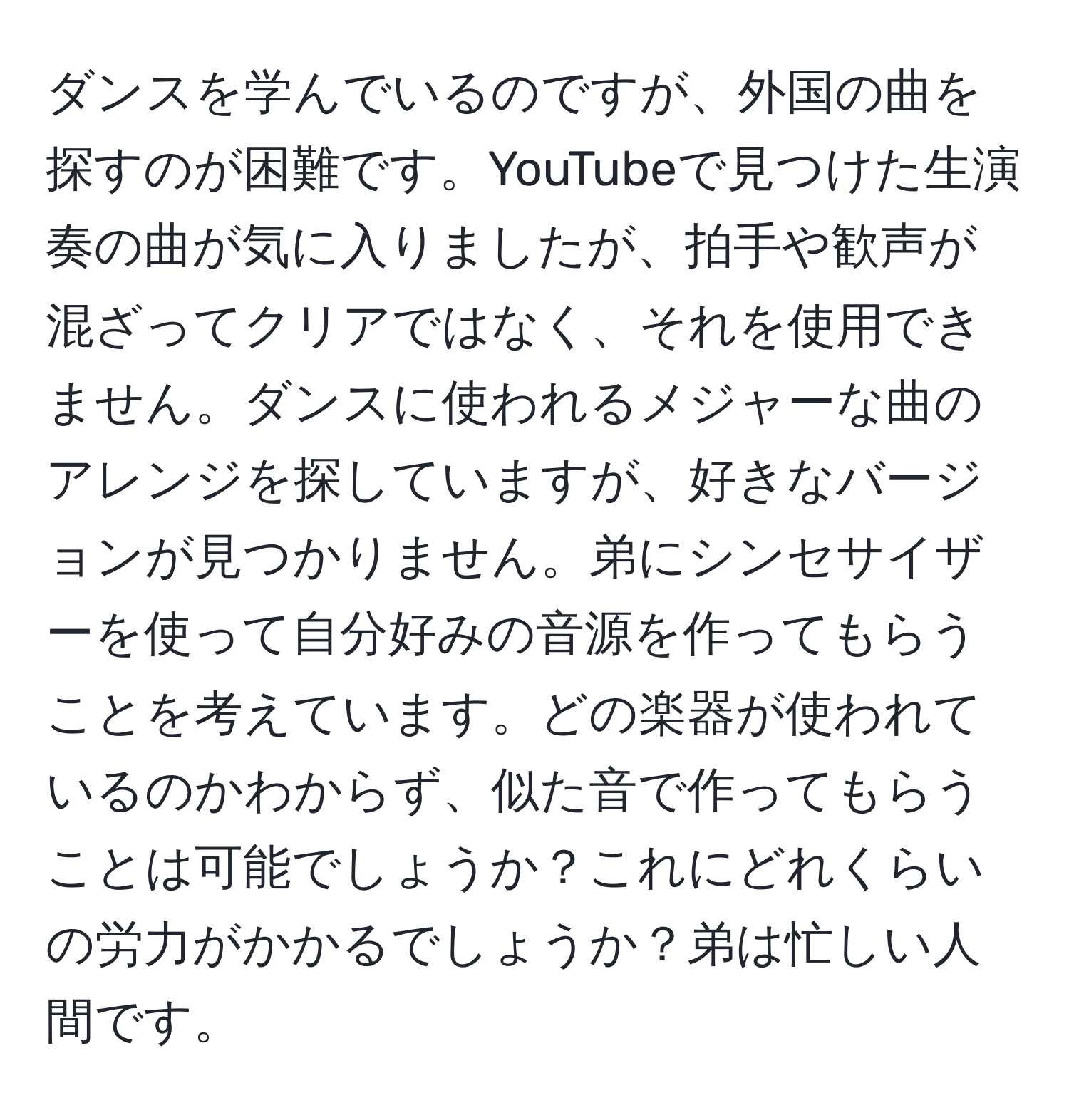 ダンスを学んでいるのですが、外国の曲を探すのが困難です。YouTubeで見つけた生演奏の曲が気に入りましたが、拍手や歓声が混ざってクリアではなく、それを使用できません。ダンスに使われるメジャーな曲のアレンジを探していますが、好きなバージョンが見つかりません。弟にシンセサイザーを使って自分好みの音源を作ってもらうことを考えています。どの楽器が使われているのかわからず、似た音で作ってもらうことは可能でしょうか？これにどれくらいの労力がかかるでしょうか？弟は忙しい人間です。