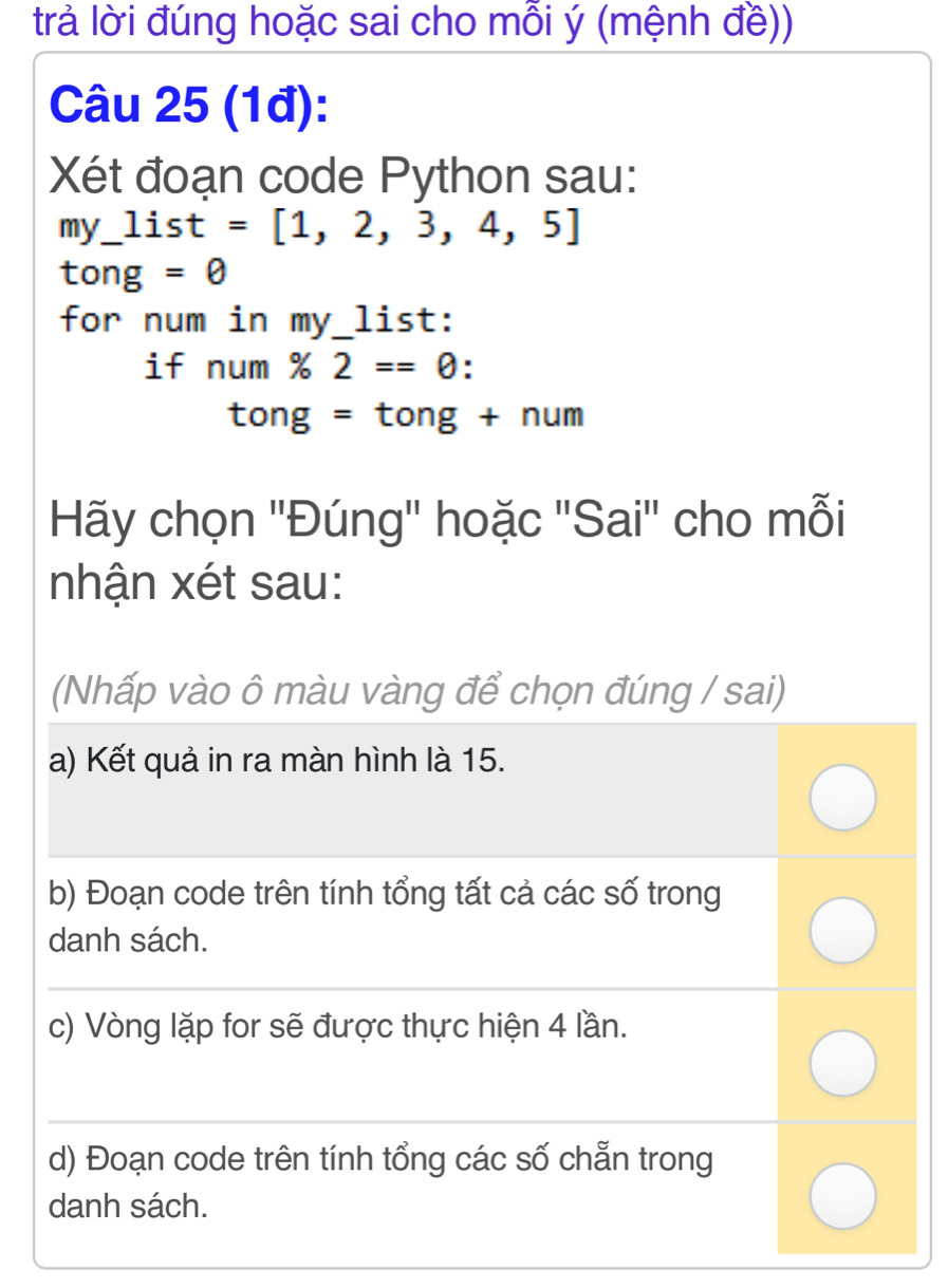 trả lời đúng hoặc sai cho mỗi ý (mệnh đề))
Câu 25 (1đ):
Xét đoạn code Python sau:
my_ list=[1,2,3,4,5]
to ng =θ 
for num in my_list:
if num% 2==0
tong=tong+num
Hãy chọn ''Đúng'' hoặc ''Sai'' cho mỗi
nhận xét sau:
(Nhấp vào ô màu vàng để chọn đúng / sai)
a) Kết quả in ra màn hình là 15.
b) Đoạn code trên tính tổng tất cả các số trong
danh sách.
c) Vòng lặp for sẽ được thực hiện 4 lần.
d) Đoạn code trên tính tổng các số chẵn trong
danh sách.