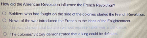 How did the American Revolution influence the French Revolution?
Soldiers who had fought on the side of the colonies started the French Revolution.
News of the war introduced the French to the ideas of the Enlightenment.
r h ow t t a
The colonies' victory demonstrated that a king could be defeated.