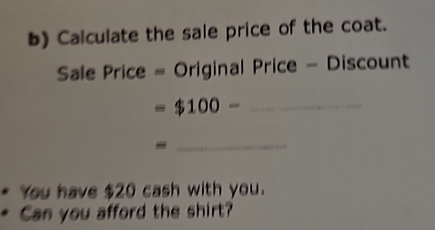 Calculate the sale price of the coat. 
Sale Price = Original Price - Discount
=$100- _ 
_ 
You have $20 cash with you. 
Can you afford the shirt?