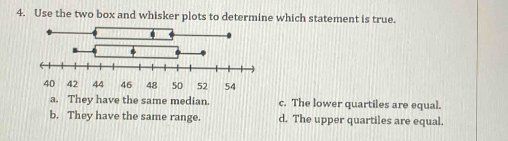 Use the two box and whisker plots to determine which statement is true.
40 42 44 46 48 50 52 54
a. They have the same median. c. The lower quartiles are equal.
b. They have the same range. d. The upper quartiles are equal.