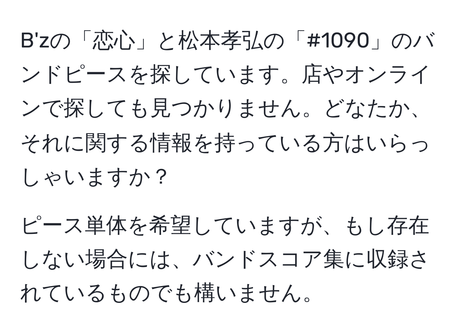 B'zの「恋心」と松本孝弘の「#1090」のバンドピースを探しています。店やオンラインで探しても見つかりません。どなたか、それに関する情報を持っている方はいらっしゃいますか？

ピース単体を希望していますが、もし存在しない場合には、バンドスコア集に収録されているものでも構いません。