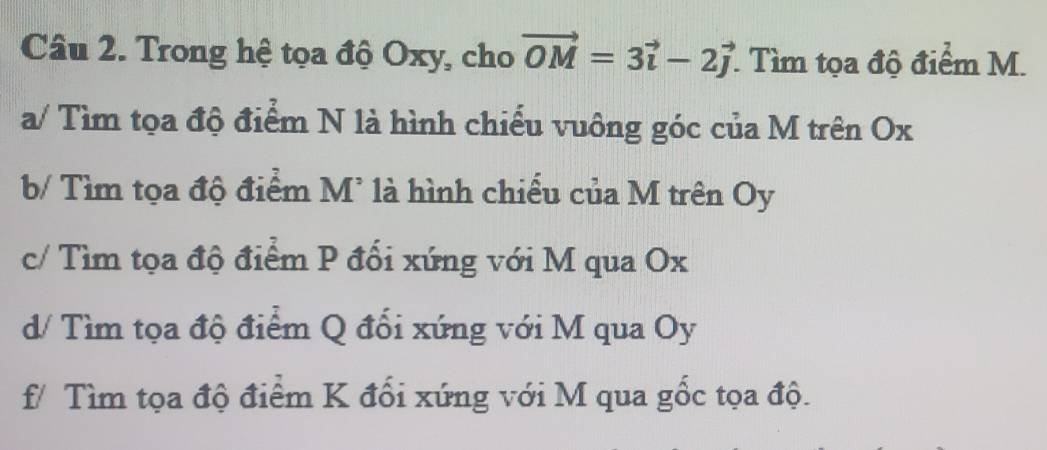 Trong hệ tọa độ Oxy, cho vector OM=3vector i-2vector j * Tìm tọa độ điểm M.
a/ Tìm tọa độ điểm N là hình chiếu vuông góc của M trên Ox
b/ Tìm tọa độ điểm M * là hình chiều của M trên Oy
c/ Tìm tọa độ điểm P đối xứng với M qua Ox
d/ Tìm tọa độ điểm Q đổi xứng với M qua Oy
f/ Tìm tọa độ điểm K đổi xứng với M qua gốc tọa độ.