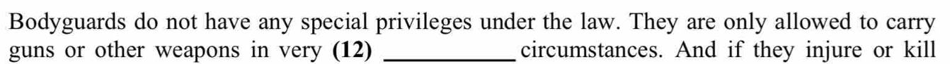 Bodyguards do not have any special privileges under the law. They are only allowed to carry 
guns or other weapons in very (12) _circumstances. And if they injure or kill