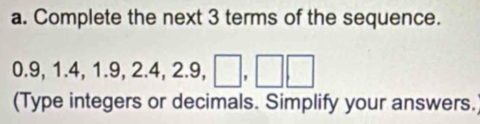 Complete the next 3 terms of the sequence.
0.9, 1.4, 1.9, 2.4, 2.9, □ ,□ , □
(Type integers or decimals. Simplify your answers.