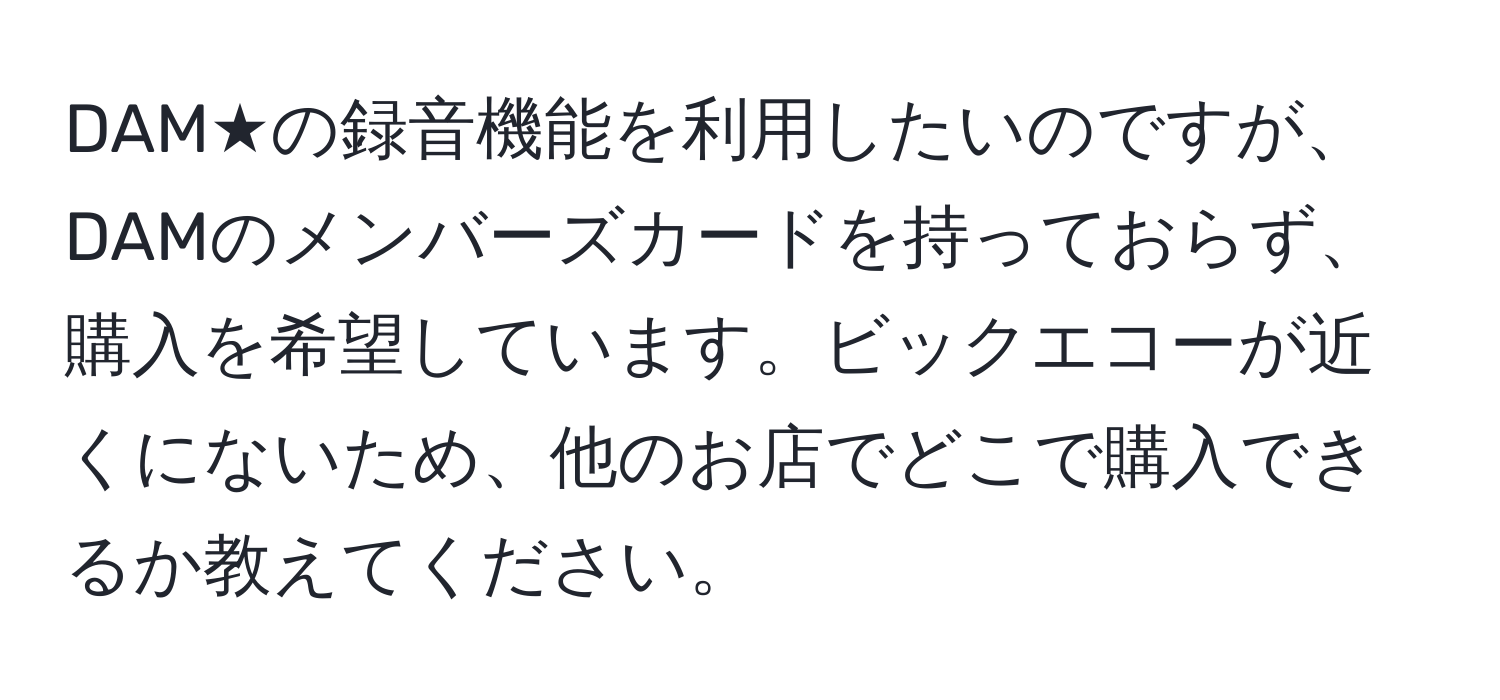 DAM★の録音機能を利用したいのですが、DAMのメンバーズカードを持っておらず、購入を希望しています。ビックエコーが近くにないため、他のお店でどこで購入できるか教えてください。