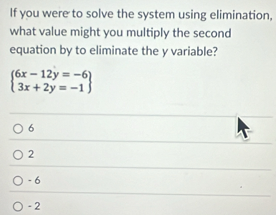 If you were to solve the system using elimination,
what value might you multiply the second
equation by to eliminate the y variable?
beginarrayl 6x-12y=-6 3x+2y=-1endarray
6
2
- 6
- 2