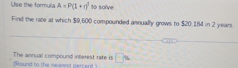 Use the formula A=P(1+r)^t to solve. 
Find the rate at which $9,600 compounded annually grows to $20,184 in 2 years. 
The annual compound interest rate is □ %. 
(Round to the nearest percent.)