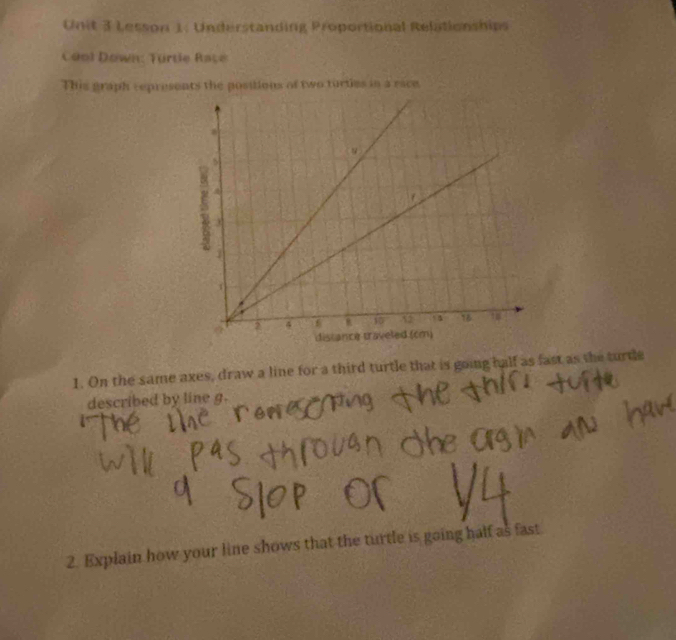 Lesson 1: Understanding Proportional Relationships 
Céol Down: Türtle Race 
This graph represents the positions of two turties in a race 
1. On the same axes, draw a line for a third turtle that is going half as fast as the turdle 
described by line g. 
2. Explain how your line shows that the turtle is going half as fast