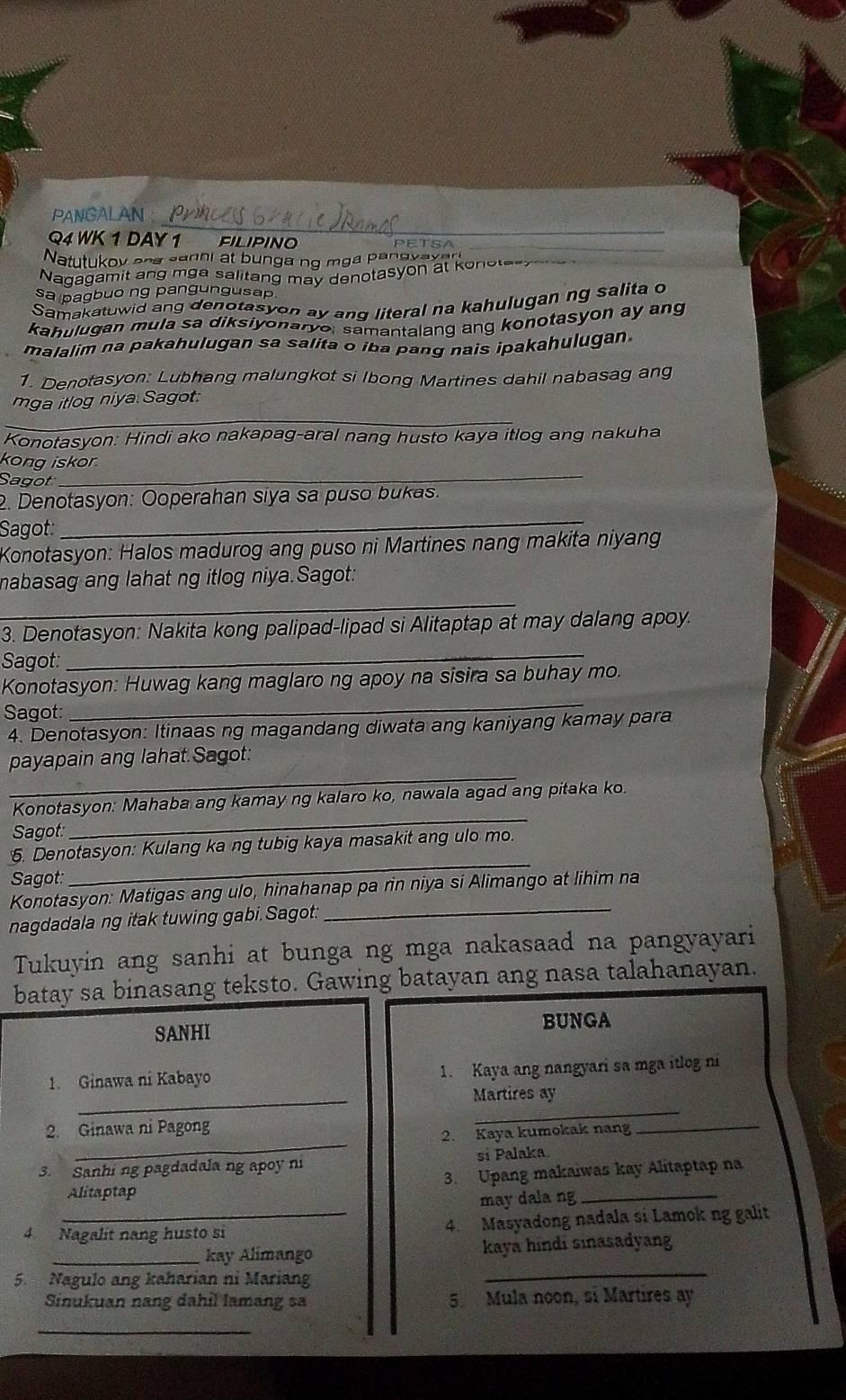 PANGALAN:
Q4 WK 1 DAY 1 FILIPINO
Natutukov and sanni at bunga ng mga pangyayar
_
Nagagamit ang mga salitang may denotasyon at konstasy
sa pagbuo ng pangungusap
Samakatuwid ang denotasyon ay and literal na kahulugan ng salita o
kahulugan mula sa diksiyonaryo, samantalang ang konotasyon ay ang
malalim na pakahulugan sa salita o iba pang nais ipakahulugan.
1. Denotasyon: Lubhang malungkot si Ibong Martines dahil nabasag ang
_
mga itlog niya Sagot.
Konotasyon: Hindi ako nakapag-aral nang husto kaya itlog ang nakuha
_
kong iskor.
Sagot
2. Denotasyon: Ooperahan siya sa puso bukas.
Sagot:
_
Konotasyon: Halos madurog ang puso ni Martines nang makita niyang
nabasag ang lahat ng itlog niya.Sagot:
_
_
3. Denotasyon: Nakita kong palipad-lipad si Alitaptap at may dalang apoy.
Sagot:
Konotasyon: Huwag kang maglaro ng apoy na sisira sa buhay mo.
Sagot:
_
4. Denotasyon: Itinaas ng magandang diwata ang kaniyang kamay para
_
payapain ang lahat.Sagot:
Konotasyon: Mahaba ang kamay ng kalaro ko, nawala agad ang pitaka ko.
Sagot:
_
5. Denotasyon: Kulang ka ng tubig kaya masakit ang ulo mo.
Sagot:
_
Konotasyon: Matigas ang ulo, hinahanap pa rin niya si Alimango at lihim na
nagdadala ng itak tuwing gabi.Sagot._
Tukuyin ang sanhi at bunga ng mga nakasaad na pangyayari
batay sa binasang teksto. Gawing batayan ang nasa talahanayan.
SANHI BUNGA
_
1. Ginawa ni Kabayo 1. Kaya ang nangyari sa mga itlog ni
Martires ay
_
2. Ginawa ni Pagong
_
2. Kaya kumokak nang_
3. Sanhi ng pagdadala ng apoy ni si Palaka
3. Upang makaiwas kay Alitaptap na
Alitaptap
may dala ng_
4 Nagalít nang husto si 4. Masyadong nadala si Lamok ng galit
_kay Alimango kaya hindi sinasadyang
5. Nagulo ang kaharian ni Mariang
_
Sinukuan nang dahil lamang sa 5. Mula noon, si Martires ay
_