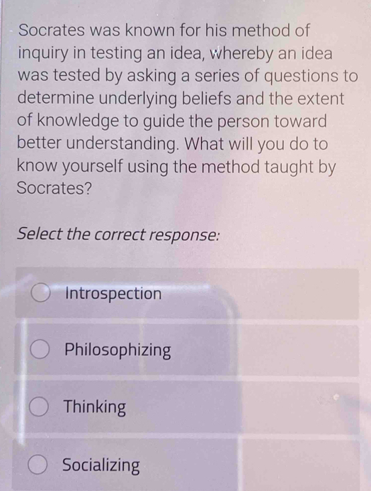 Socrates was known for his method of
inquiry in testing an idea, whereby an idea
was tested by asking a series of questions to
determine underlying beliefs and the extent
of knowledge to guide the person toward
better understanding. What will you do to
know yourself using the method taught by
Socrates?
Select the correct response:
Introspection
Philosophizing
Thinking
Socializing