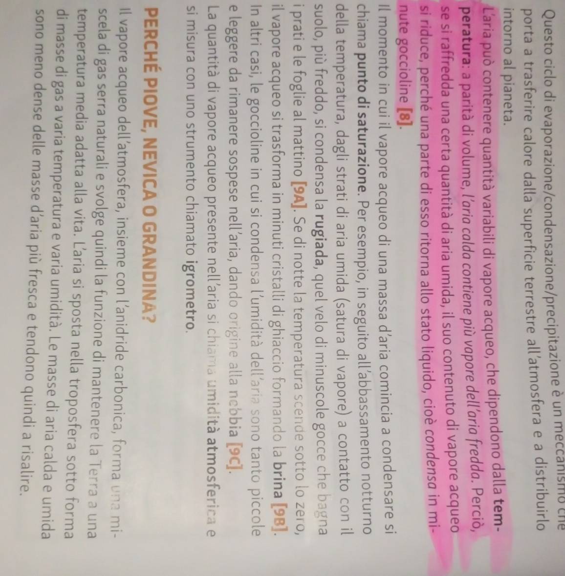 Questo ciclo di evaporazione/condensazione/precipitazione è un meccanismo che
porta a trasferire calore dalla superficie terrestre all’atmosfera e a distribuirlo
intorno al pianeta.
L'aria può contenere quantità variabili di vapore acqueo, che dipendono dalla tem-
peratura: a parità di volume, l'aria calda contiene più vapore dell’aria fredda. Perciò,
se si raffredda una certa quantità di aria umida, il suo contenuto di vapore acqueo
si riduce, perché una parte di esso ritorna allo stato liquido, cioè condensa in mi-
nute goccioline [8].
Il momento in cui il vapore acqueo di una massa d’aria comincia a condensare si
chiama punto di saturazione. Per esempio, in seguito all’abbassamento notturno
della temperatura, dagli strati di aria umida (satura di vapore) a contatto con il
suolo, più freddo, si condensa la rugiada, quel velo di minuscole gocce che bagna
i prati e le foglie al mattino [9A]. Se di notte la temperatura scende sotto lo zero,
il vapore acqueo si trasforma in minuti cristalli di ghiaccio formando la brina [9B].
In altri casi, le goccioline in cui si condensa l’umidità dell’aria sono tanto piccole
e leggere da rimanere sospese nell’aria, dando origine alla nebbia [9C].
La quantità di vapore acqueo presente nell'aria si chiama umidità atmosferica e
si misura con uno strumento chiamato igrometro.
PERCHÉ PIOVE, NEVICA O GRANDINA?
Il vapore acqueo dell’atmosfera, insieme con l’anidride carbonica, forma una mi-
scela di gas serra naturali e svolge quindi la funzione di mantenere la Terra a una
temperatura media adatta alla vita. Laria si sposta nella troposfera sotto forma
di masse di gas a varia temperatura e varia umidità. Le masse di aria calda e umida
sono meno dense delle masse d’aria più fresca e tendono quindi a risalire.