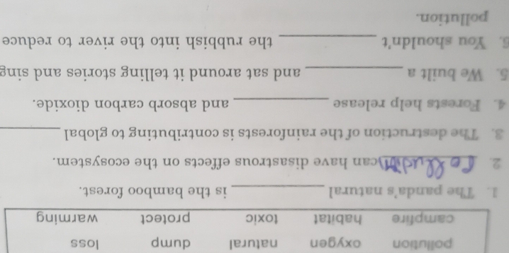 pollution oxygen natural dump loss
campfire habitat toxic protect warming
1. The panda’s natural _is the bamboo forest.
2. _can have disastrous effects on the ecosystem.
3. The destruction of the rainforests is contributing to global_
4. Forests help release _and absorb carbon dioxide.
5. We built a _and sat around it telling stories and sing
6. You shouldn't _the rubbish into the river to reduce
pollution.