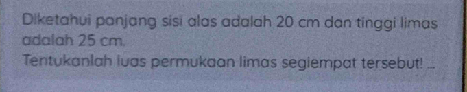 Diketahui panjang sisi alas adalah 20 cm dan tinggi limas 
adalah 25 cm. 
Tentukanlah luas permukaan limas segiempat tersebut! ..._