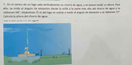 7.- En el centro de un lago sale verticalmente un chorro de agua, y se quiere medir su altura. Para
ello, se mide el ángulo de elevación desde la orilla a la parte más alta del chorro de agua y se
obtienen 68° ' alejándose 75 m del lago se vuelve a medir el ángulo de elevación y se obtienen 37°.
Calcula la altura del chorro de agua.