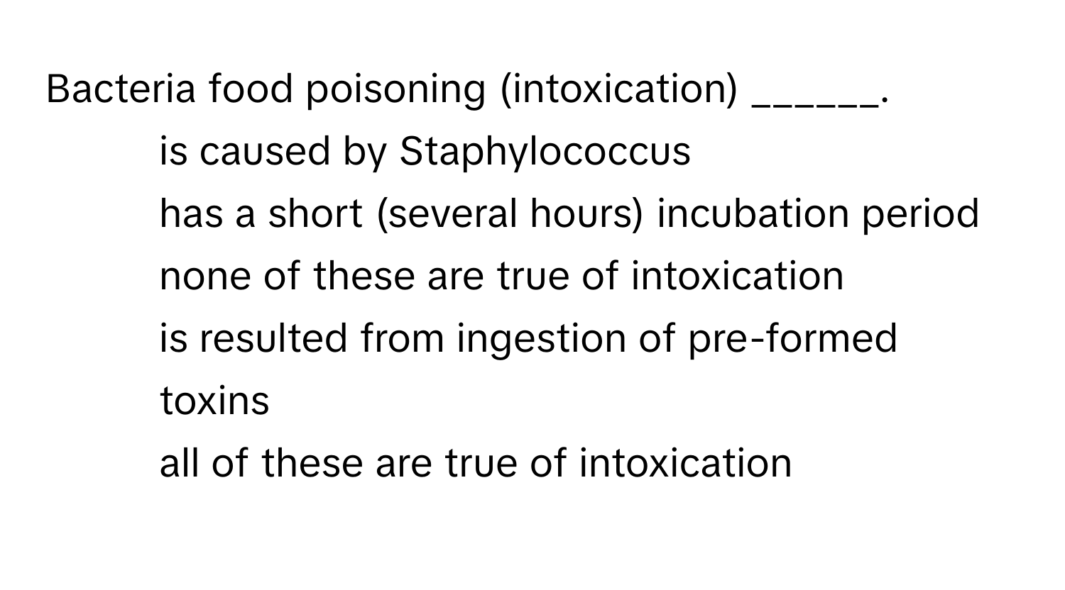 Bacteria food poisoning (intoxication) ______.

1) is caused by Staphylococcus 
2) has a short (several hours) incubation period 
3) none of these are true of intoxication 
4) is resulted from ingestion of pre-formed toxins 
5) all of these are true of intoxication