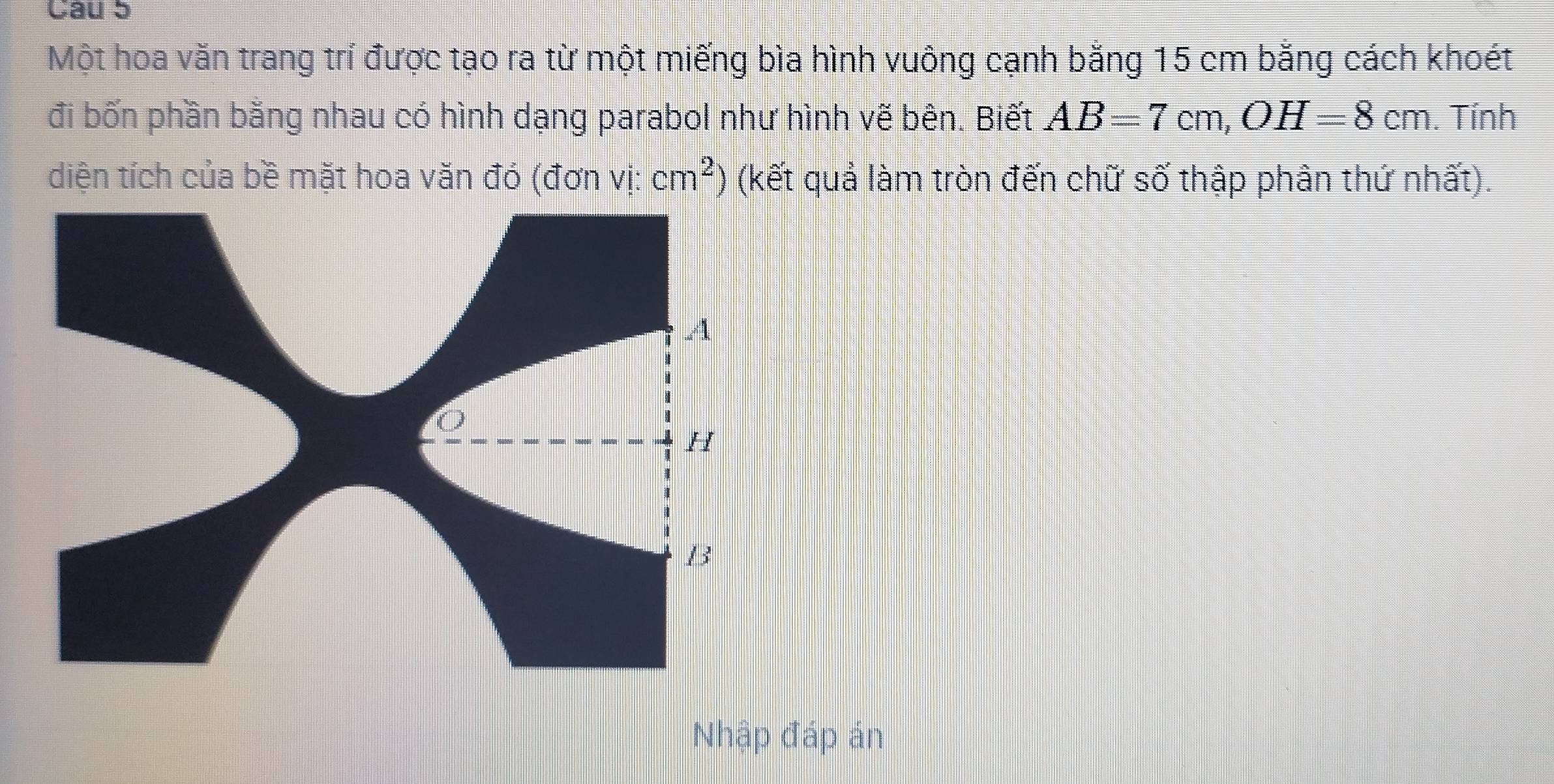 Một hoa văn trang trí được tạo ra từ một miếng bìa hình vuông cạnh bằng 15 cm bằng cách khoét 
đi bốn phần bằng nhau có hình dạng parabol như hình vẽ bên. Biết AB=7cm, OH=8cm. Tính 
diện tích của bề mặt hoa văn đó (đơn vị: (kết quả làm tròn đến chữ số thập phân thứ nhất). cm^2
Nhập đáp án