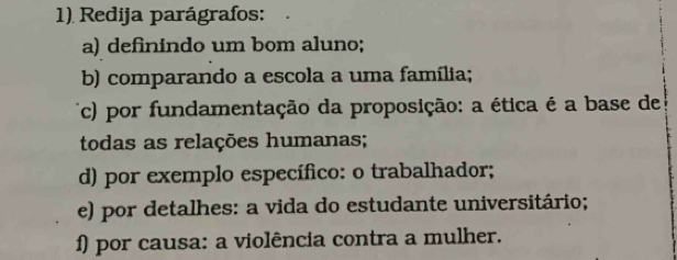 Redija parágrafos: 
a) definindo um bom aluno; 
b) comparando a escola a uma família; 
(c) por fundamentação da proposição: a ética é a base de 
todas as relações humanas; 
d) por exemplo específico: o trabalhador; 
e) por detalhes: a vida do estudante universitário; 
f) por causa: a violência contra a mulher.