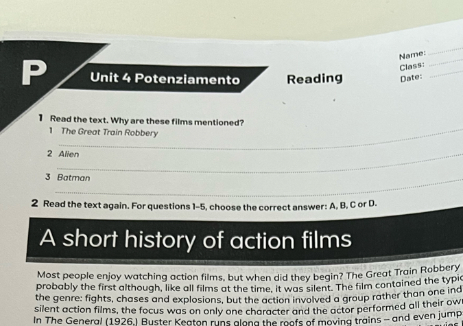 Name: 
_ 
Class: 
_ 
P Unit 4 Potenziamento Reading Date:_ 
_ 
1 Read the text. Why are these films mentioned? 
1 The Great Train Robbery 
2 Alien 
3 Batman 
2 Read the text again. For questions 1-5, choose the correct answer: A, B, C or D. 
A short history of action films 
Most people enjoy watching action films, but when did they begin? The Great Train Robbery 
probably the first although, like all films at the time, it was silent. The film contained the typic 
the genre: fights, chases and explosions, but the action involved a group rather than one ind 
silent action films, the focus was on only one character and the actor performed all their ow 
In The General (1926.) Buster Keaton runs along the roofs of movina trains - and even jump