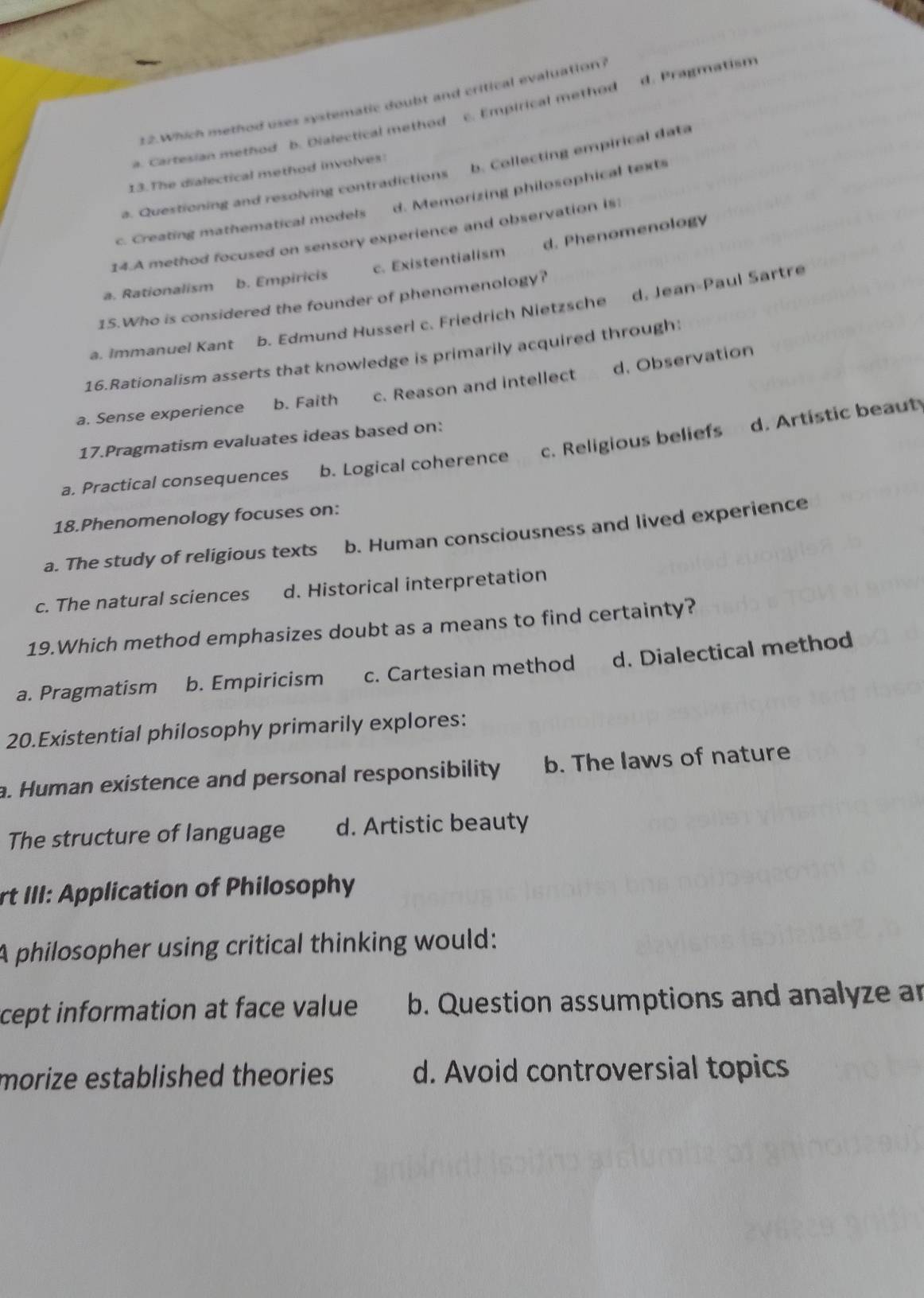 Which method uses systematic doubt and critical evaluation?
a. Cartesian method b. Dialectical method c. Empirical method d. Pragmatism
b. Collecting empirical data
13.The dialectical method involves:
a. Questioning and resolving contradictions
c. Creating mathematical models d. Memorizing philosophical texts
14.A method focused on sensory experience and observation is
a. Rationalism b. Empiricis c. Existentialism d. Phenomenology
15.Who is considered the founder of phenomenology?
a. Immanuel Kant b. Edmund Husserl c. Friedrich Nietzsche d. Jean-Paul Sartre
16.Rationalism asserts that knowledge is primarily acquired through:
a. Sense experience b. Faith c. Reason and intellect d. Observation
17.Pragmatism evaluates ideas based on:
a. Practical consequences b. Logical coherence c. Religious beliefs d. Artistic beauty
18.Phenomenology focuses on:
a. The study of religious texts b. Human consciousness and lived experience
c. The natural sciences d. Historical interpretation
19.Which method emphasizes doubt as a means to find certainty?
a. Pragmatism b. Empiricism c. Cartesian method d. Dialectical method
20.Existential philosophy primarily explores:
a. Human existence and personal responsibility b. The laws of nature
The structure of language d. Artistic beauty
rt III: Application of Philosophy
A philosopher using critical thinking would:
cept information at face value b. Question assumptions and analyze ar
morize established theories d. Avoid controversial topics