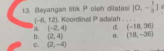 Bayangan titik P oleh dilatasi [0,- 1/3 ]
(-6,12). Koordinat P adalah . . . .
a. (-2,4) d. (-18,36)
b. (2,4) e. (18,-36)
c. (2,-4)