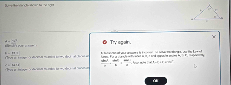 Solve the triangle shown to the right.
Aapprox (52)°
(Simplify your answer.) Try again.
bapprox 13.00
At least one of your answers is incorrect. To solve the triangle, use the Law of
(Type an integer or decimal rounded to two decimal places as Sines. For a triangle with sides a, b, c and opposite angles A, B, C, respectively,
 sin A/a = sin B/b = sin C/c 
capprox 14.14. Also, note that A+B+C=180°.
(Type an integer or decimal rounded to two decimal places as
OK