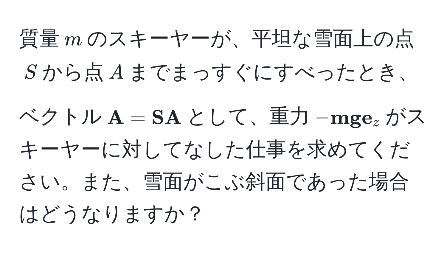 質量$m$のスキーヤーが、平坦な雪面上の点$S$から点$A$までまっすぐにすべったとき、ベクトル$ A= SA$として、重力$- mg  e_z$がスキーヤーに対してなした仕事を求めてください。また、雪面がこぶ斜面であった場合はどうなりますか？