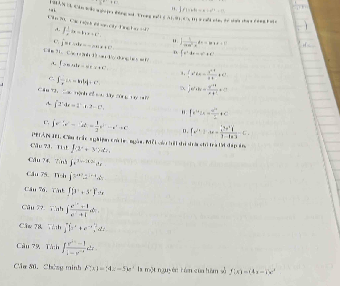 sai.
D. ∈t f(x)dx=x+e^(11)+C.
PHAN II. Câu trắc nghiệm đùng sai. Trong mỗi ý A),(0,0) ở mỗi câu, thị sinh chọn đồng hoặc
Câu 70. Các mệnh đề sau đây đùng hay sai?
A、 ∈t  1/x dx=ln x+C.
C. ∈t sin xdx=-cos x+C.
" ∈t  1/cos^2x dx=tan x+C.
D. ∈t e^tdv=e^t+C
Câu 71. Các mệnh đề sau đây đủng bay sai?
A. ∈t cos xdx=sin x+C
C. ∈t  1/x dx=ln |x|+C.
". ∈t x^6dx= (x^(8+1))/8+1 +C,
D. ∈t e^xdx= (e^(x+1))/x+1 +C,
Câu 72. Các mệnh đề sau đây đùng hay sai?
A. ∈t 2^xdx=2^xln 2+C.
u. ∈t e^(3x)dx= e^(3x)/2 +C
C. ∈t e^x(e^x-1)dx= 1/2 e^(3x)+e^x+C.
D. ∈t e^(3x).3dx=frac (3e^3)^x3+ln 3+C.
PHẢN III. Câu trắc nghiệm trả lời ngắn. Mỗi câu hồi thí sinh chi trả lời đáp án.
Câu 73.Tính ∈t (2^x+3^x)dx.
Câu 74. Tính ∈t e^(3x+2024)dx.
Câu 75.Tính ∈t 3^(x+2).2^(2x+1)dx.
Câu 76.Tính ∈t (3^x+5^x)^2dx.
Câu 77. Tính ∈t  (e^(3x)+1)/e^x+1 dx.
Câu 78. Tính ∈t (e^x+e^(-x))^2dx.
Câu 79. Tính ∈t  (e^(2x)-1)/1-e^(-x) dx.
Câu 80. Chứng minh F(x)=(4x-5)e^x là một nguyên hàm của hàm số f(x)=(4x-1)e^x.