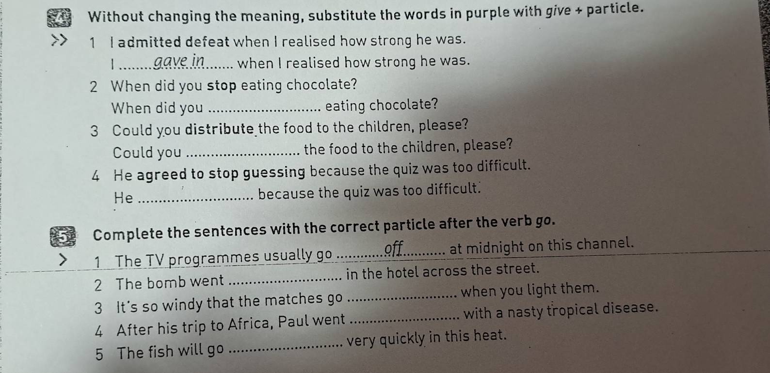 Without changing the meaning, substitute the words in purple with give + particle. 
1 I admitted defeat when I realised how strong he was. 
_ gave in when I realised how strong he was. 
2 When did you stop eating chocolate? 
When did you_ eating chocolate? 
3 Could you distribute the food to the children, please? 
Could you _the food to the children, please? 
4 He agreed to stop guessing because the quiz was too difficult. 
He_ 
because the quiz was too difficult." 
Complete the sentences with the correct particle after the verb go. 
1 The TV programmes usually go _off._ at midnight on this channel. 
2 The bomb went _in the hotel across the street. 
3 It's so windy that the matches go _when you light them. 
4 After his trip to Africa, Paul went _with a nasty tropical disease. 
5 The fish will go _very quickly in this heat.