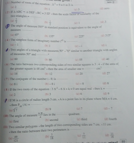 goe  .
( 1 ) Number of roots of the eqution : x^2+9=0 im R. is_
(a) 2 (2) aem
(b)1 (c)3
(2 ) If △ ABCsim △ DEF,BC=3EF , them the scale dacuce of sumiturity of the
two triangles =_
(2)  2/3  (b)  1/2  (c)1 (d)3
_
⑤ The angle of measure 585° in standard position is equivalent to the angle of
(2) 45° (c) 225° (3 315°
(b) 135°
( 4 ) The simplest form of imaginary number i^(25) is_
(a) - 1 (b)1 (c)-i (d)i
)  Two angles of a triangle with measures 50°· 70° simillar to another triungle with angles.
of measures 50° and_
(a) 60 (b) 80 (c) 55 (d)40
( 6 ) The ratio between two corresponding sides of two similar squares is 3:4 , if the anca of
the greater square is 48cm^2 then the area of smaller one = _ cm^2
(a) 16 (b) 12 (c)20 (d) 27
( 7 ) The conjugate of the number (- 8) is_
(a) 8 i (b)-8i (c) - 8 (d)8
(8 ) If the two roots of the equation : 3x^2-6x+k=0 are equal real , then k= _
(a)2 (b)3 (c)6 (d)9
) If M is a circle of radius length 3 cm.  A is a point lies in its plane where MA=4cm
, then P_M(A)= _
(a) sqrt(7)
(b)9 (c) 7 (d) - 7
(10) The angle of measure  9π /4  lies in the_ quadrant.
(a) first (b) second (c) third (d) fourth
(II) Two similar polygons , the length of two corresponding sides are 7 cm. + 11 cm.
, then the ratio between their two perimeters is _
(a)  49/121  (b)  7/18  (c)  7/11  (d)  11/18 