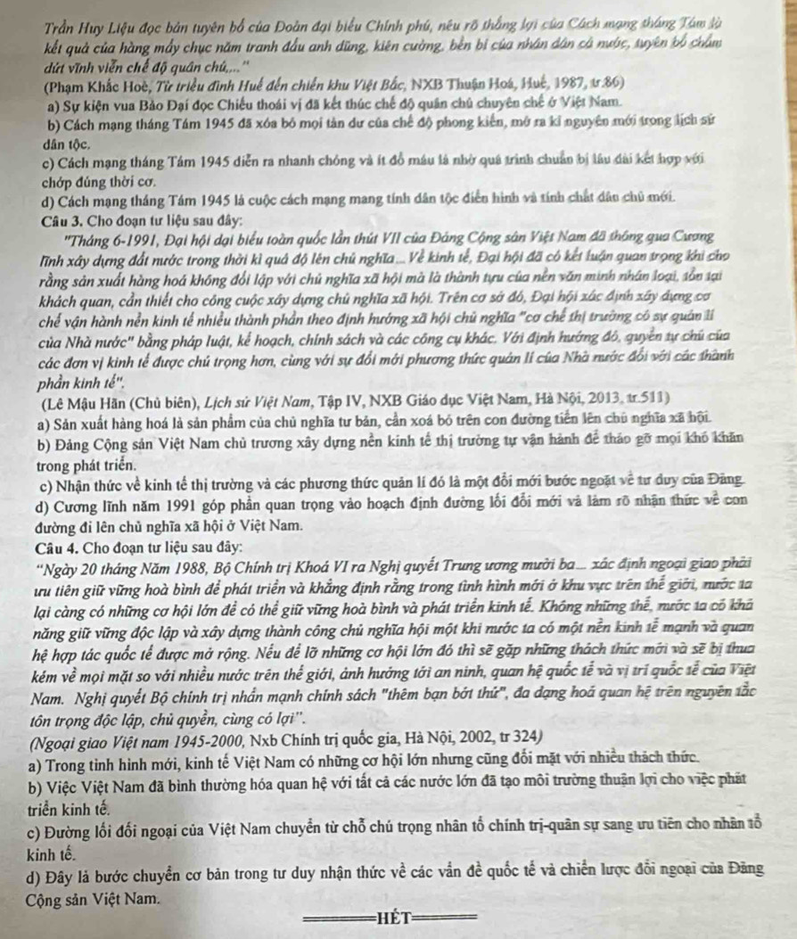 Trần Huy Liệu đọc bản tuyên bổ của Đoàn đại biểu Chính phú, nêu rõ thắng lợi của Cách mạng tháng Tâm là
kết quả của hàng mấy chục năm tranh đầu anh dũng, kiên cường, bền bị của nhân dân cá nước, tuyên bộ châm
dứt vĩnh viễn chế độ quân chú,...''
(Phạm Khắc Hoè, Từ triều đình Huế đến chiến khu Việt Bắc, NXB Thuận Hoá, Huế, 1987, ư.86)
a) Sự kiện vua Bảo Đại đọc Chiếu thoái vị đã kết thúc chế độ quân chủ chuyên chế ở Việt Nam.
b) Cách mạng tháng Tám 1945 đã xóa bỏ mọi tàn dư của chế độ phong kiến, mở ra kỉ nguyên mới trong lịch sử
dân tộc.
c) Cách mạng tháng Tám 1945 diễn ra nhanh chóng và ít đồ máu là nhờ quá trình chuẩn bị lâu dài kết hợp với
chớp đúng thời cơ.
d) Cách mạng tháng Tám 1945 là cuộc cách mạng mang tính dân tộc điễn hình và tính chất dâu chủ mới.
Câu 3. Cho đoạn tư liệu sau đây:
''Tháng 6-1991, Đại hội dại biểu toàn quốc lần thút VII của Đảng Cộng sân Việt Nam đã thông qua Cương
Tĩnh xây dựng đất nước trong thời kì quả độ lên chủ nghĩa .... Về kinh tế, Đại hội đã có kết luận quan trọng khi cho
rằng sản xuất hàng hoá không đổi lập với chủ nghĩa xã hội mà là thành tựu của nền văn minh nhân loại, sồn tại
khách quan, cần thiết cho công cuộc xây dựng chủ nghĩa xã hội. Trên cơ sở đó, Đại hội xác định xây dựng cơ
chế vận hành nền kinh tế nhiều thành phần theo định hướng xã hội chủ nghĩa "cơ chế thị trường có sự quân li
của Nhà nước' bằng pháp luật, kể hoạch, chính sách và các công cụ khác. Với định hướng đô, quyên tự chú của
các đơn vị kinh tế được chú trọng hơn, cùng với sự đổi mới phương thức quán lí của Nhà nước đổi với các thành
phần kinh tế''.
(Lê Mậu Hãn (Chủ biên), Lịch sử Việt Nam, Tập IV, NXB Giáo dục Việt Nam, Hà Nội, 2013, tr.511)
a) Sản xuất hàng hoá là sản phẩm của chủ nghĩa tư bản, cần xoá bỏ trên con đường tiền lên chủ nghĩa xã hội
b) Đảng Cộng sản Việt Nam chủ trương xây dựng nền kinh tế thị trường tự vận hành để thảo gỡ mọi khó khăn
trong phát triển.
c) Nhận thức về kinh tế thị trường và các phương thức quản lí đó là một đổi mới bước ngoặt về tư duy của Đăng
d) Cương lĩnh năm 1991 góp phần quan trọng vào hoạch định đường lối đổi mới và làm rõ nhận thức voverline C con
đường đỉ lên chủ nghĩa xã hội ở Việt Nam.
Câu 4. Cho đoạn tư liệu sau đây:
'Ngày 20 tháng Năm 1988, Bộ Chính trị Khoá VI ra Nghị quyết Trung ương mười ba ... xác định ngoại giao phải
ưu tiên giữ vững hoà bình để phát triển và khẳng định rằng trong tình hình mới ở khu vực trên thể giới, mước ta
lại càng có những cơ hội lớn để có thể giữ vững hoà bình và phát triển kinh tể. Không những thể, nước 1a có khả
năng giữ vững độc lập và xây dựng thành công chủ nghĩa hội một khi nước ta có một nền kinh 1overline e mạnh và guan
hệ hợp tác quốc tế được mở rộng. Nếu để lỡ những cơ hội lớn đó thì sẽ gặp những thách thức mới và sẽ bị thua
kém về mọi mặt so với nhiều nước trên thể giới, ảnh hướng tới an ninh, quan hệ quốc tễ và vị trí quốc tễ của Việt
Nam. Nghị quyết Bộ chính trị nhần mạnh chính sách "thêm bạn bớt thứ", đa dạng hoá quan hệ trên nguyên tắc
tôn trọng độc lập, chủ quyền, cùng có lợi''.
(Ngoại giao Việt nam 1945-2000, Nxb Chính trị quốc gia, Hà Nội, 2002, tr 324)
a) Trong tỉnh hình mới, kinh tế Việt Nam có những cơ hội lớn nhưng cũng đối mặt với nhiều thách thức.
b) Việc Việt Nam đã bình thường hóa quan hệ với tất cả các nước lớn đã tạo môi trường thuận lợi cho việc phát
triển kinh tế.
c) Đường lối đối ngoại của Việt Nam chuyển từ chỗ chú trọng nhân tổ chính trị-quân sự sang ưu tiên cho nhân tổ
kinh tế.
d) Đây là bước chuyển cơ bản trong tư duy nhận thức về các vẫn đề quốc tế và chiến lược đổi ngoại của Đăng
Cộng sản Việt Nam.
=  ế t