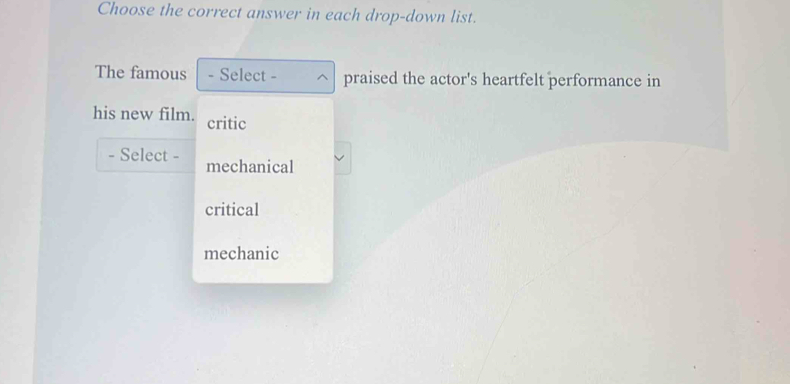 Choose the correct answer in each drop-down list.
The famous - Select - praised the actor's heartfelt performance in
his new film. critic
- Select - mechanical
critical
mechanic