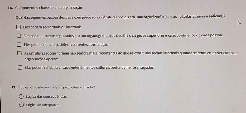 Componentes-chave de uma organização
Qual das seguintes opções descreve com precisão as estruturas sociais em uma organização (selecione todas as que se aplicam)?
Eles podem ser formais ou informais
Eles são totalmente capturados por um organograma que detalha o cargo, os superiores e os subordinados de cada pessoa.
Eles podem moldar padrões recorrentes de interação
As estruturas sociais formais são sempre mais importantes do que as estruturas sociais informais quando se tenta entender como as
organizações operam
Elas podem refletir crenças e entendimentos culturais profundamente arraigados
17. "Eu escolho não roubar porque roubar é errado."
Lógica das consequências
Lógica da adequação