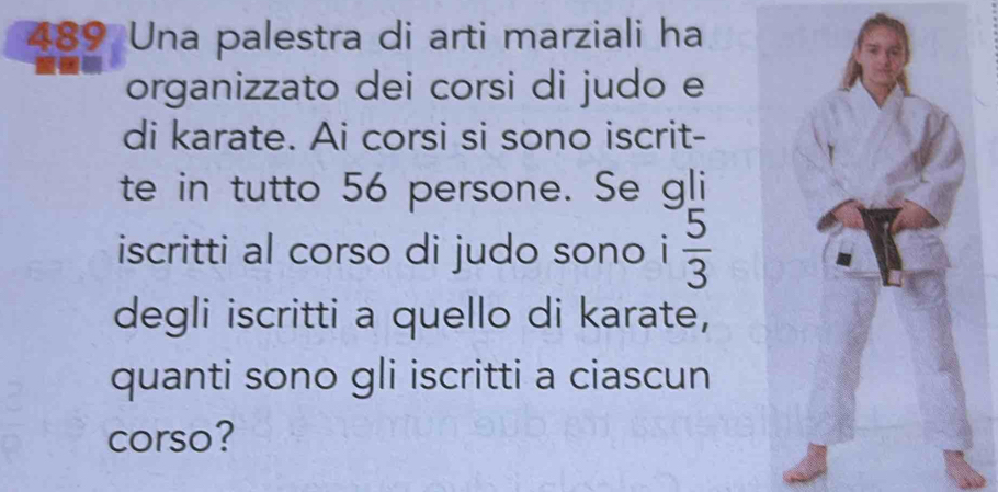 489 Una palestra di arti marziali ha 
organizzato dei corsi di judo e 
di karate. Ai corsi si sono iscrit- 
te in tutto 56 persone. Se gli 
iscritti al corso di judo sono i  5/3 
degli iscritti a quello di karate, 
quanti sono gli iscritti a ciascun 
corso?