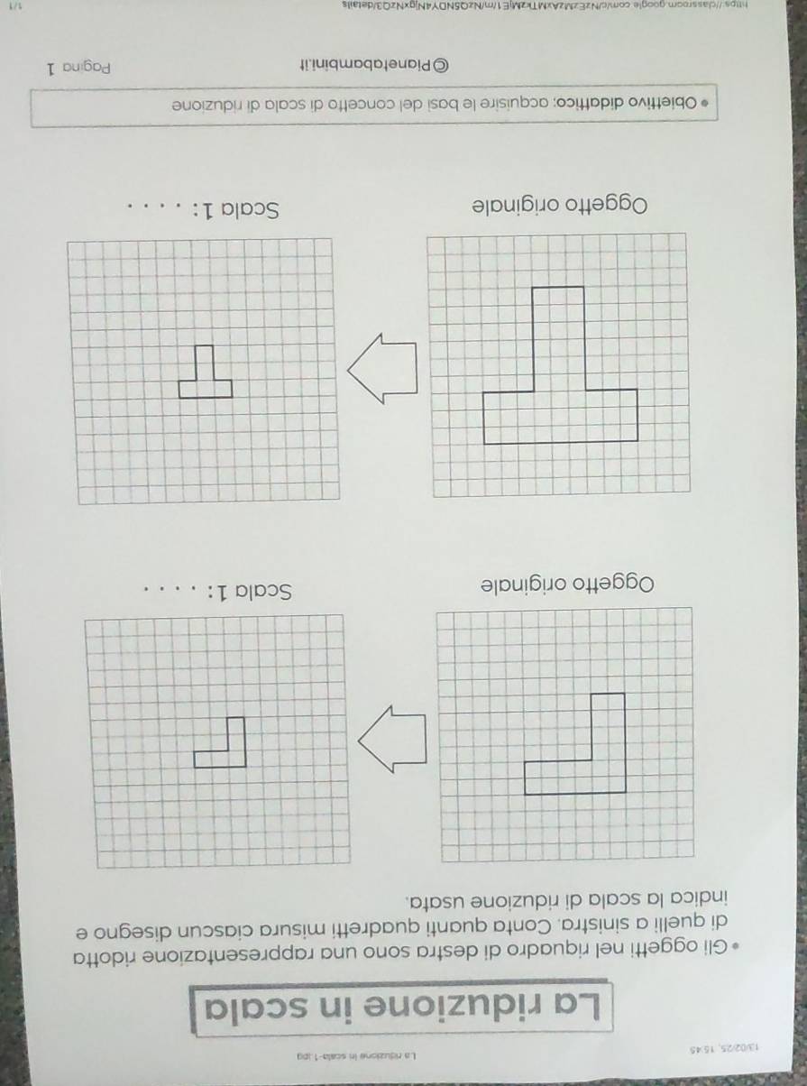 13/02/25,1545 La riduzione in scala- 1.jpg
La riduzione in scala 
Gli oggetti nel riquadro di destra sono una rappresentazione ridotta 
di quelli a sinistra. Conta quanti quadretti misura ciascun disegno e 
indica la scala di riduzione usata. 
Oggetto originale Scala 1:_ 
Oggetto originale Scala 1:_ 
Obiettivo didattico; acquisire le basi del concetto di scala di riduzione 
©Pianetabambini.it Pagina 1 
https://classroor.google.com/c/NzEzMzAxMTkzMjE1/m/NzQ5NDY4NjgxNzQ3/details 
1/1