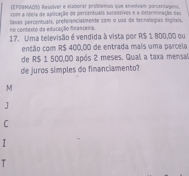 (EF09MA05) Resolver e elaborar problemas que envolvam porcentagens,
com a ideia de aplicação de percentuais sucessivos e a determinação das
taxas percentuais, preferencialmente com o uso de tecnologias digitais,
no contexto da educação financeira.
17. Uma televisão é vendida à vista por R$ 1 800,00 ou
então com R$ 400,00 de entrada mais uma parcela
de R$ 1 500,00 após 2 meses. Qual a taxa mensal
de juros simples do financiamento?
M
J
C
T