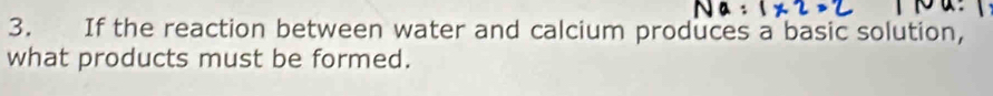 If the reaction between water and calcium produces a basic solution, 
what products must be formed.